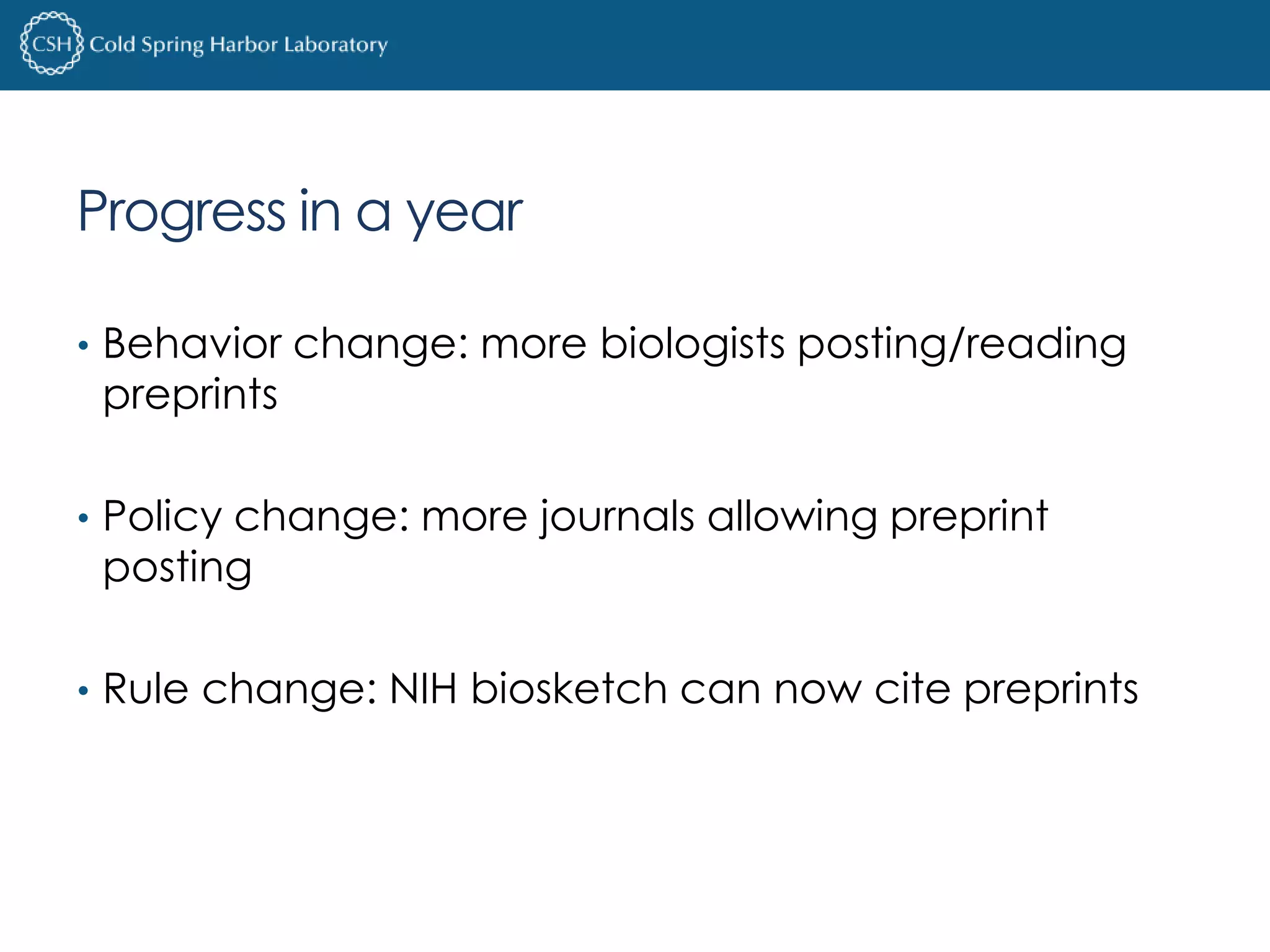 Progress in a year 
• Behavior change: more biologists posting/reading 
preprints 
• Policy change: more journals allowing preprint 
posting 
• Rule change: NIH biosketch can now cite preprints 
 