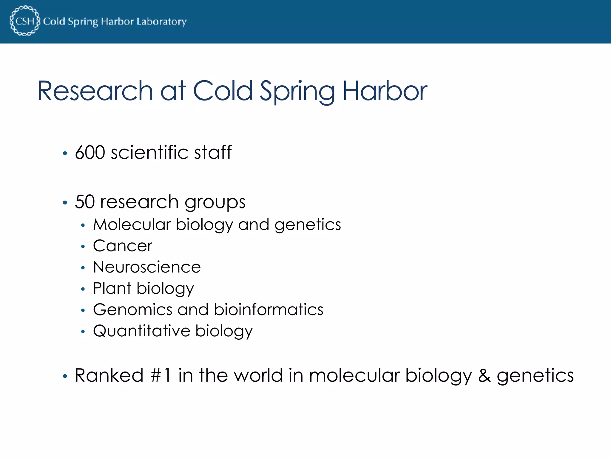Research at Cold Spring Harbor 
• 600 scientific staff 
• 50 research groups 
• Molecular biology and genetics 
• Cancer 
• Neuroscience 
• Plant biology 
• Genomics and bioinformatics 
• Quantitative biology 
• Ranked #1 in the world in molecular biology & genetics 
 