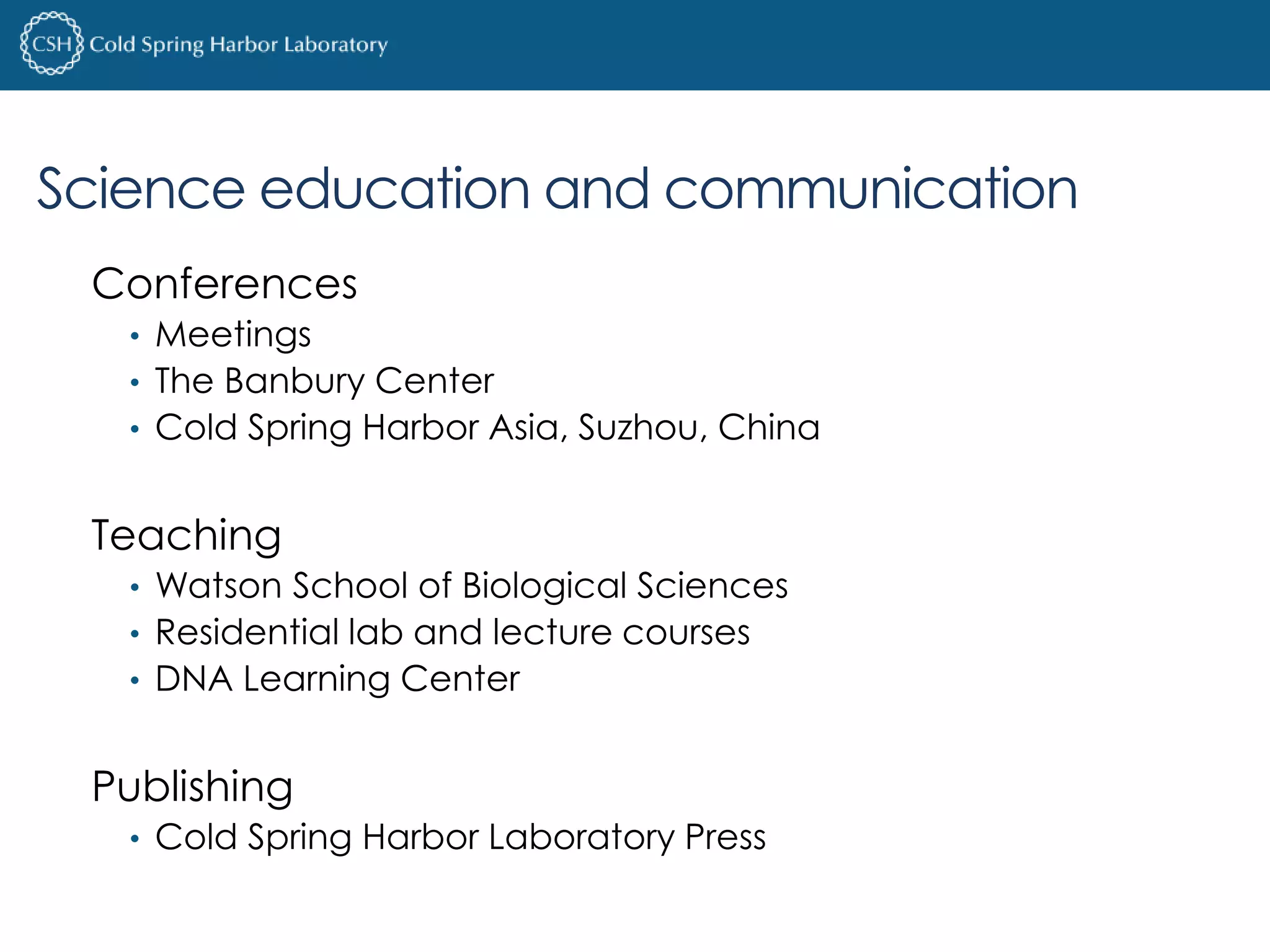 Science education and communication 
Conferences 
• Meetings 
• The Banbury Center 
• Cold Spring Harbor Asia, Suzhou, China 
Teaching 
• Watson School of Biological Sciences 
• Residential lab and lecture courses 
• DNA Learning Center 
Publishing 
• Cold Spring Harbor Laboratory Press 
 