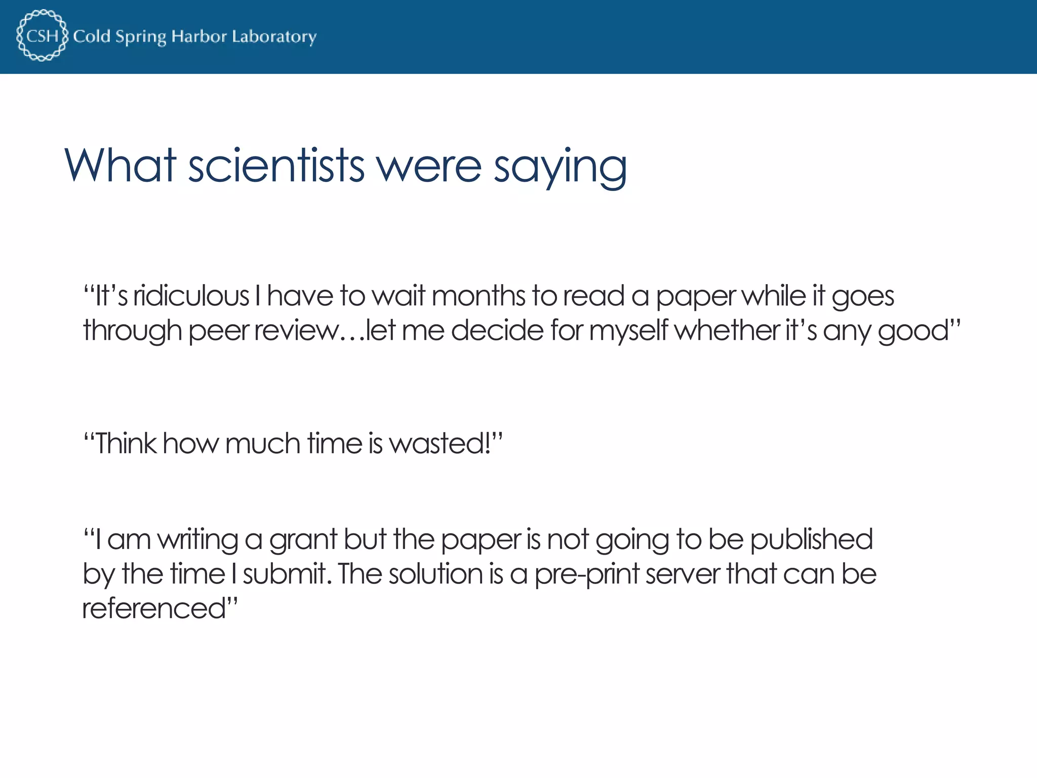 What scientists were saying 
“It’s ridiculous I have to wait months to read a paper while it goes 
through peer review…let me decide for myself whether it’s any good” 
“Think how much time is wasted!” 
“I am writing a grant but the paper is not going to be published 
by the time I submit. The solution is a pre-print server that can be 
referenced” 
 