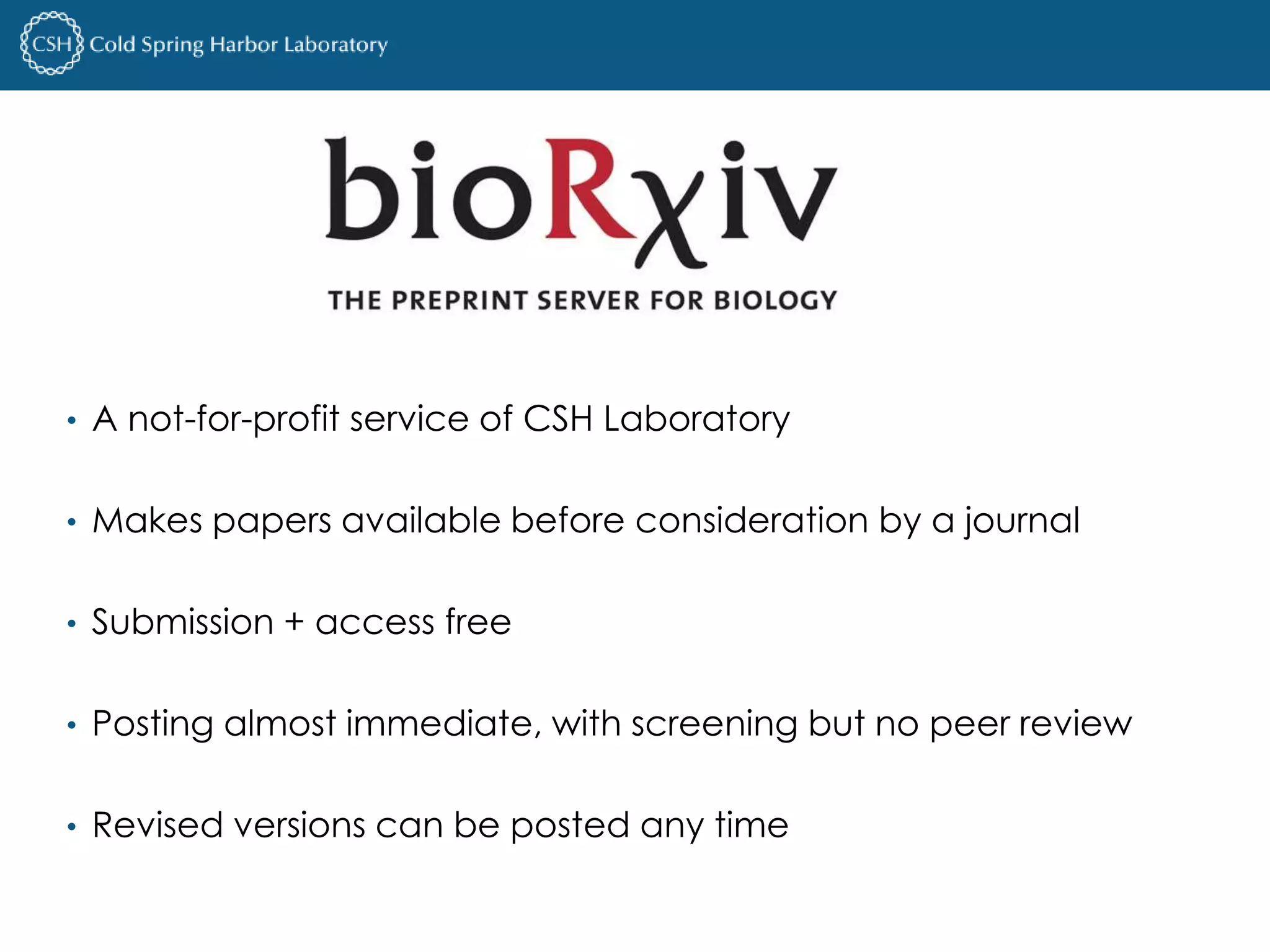 • A not-for-profit service of CSH Laboratory 
• Makes papers available before consideration by a journal 
• Submission + access free 
• Posting almost immediate, with screening but no peer review 
• Revised versions can be posted any time 
 