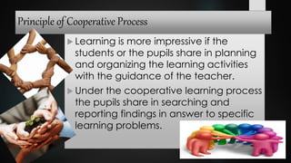 Principle of Cooperative Process
 Learning is more impressive if the
students or the pupils share in planning
and organizing the learning activities
with the guidance of the teacher.
 Under the cooperative learning process
the pupils share in searching and
reporting findings in answer to specific
learning problems.
 