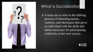 What is Socialization?
 A term use to refer to the lifelong
process of inheriting norms,
customs, and ideologies that gives
an individual with the skills and
habits necessary for participating
within his or her own society.
 