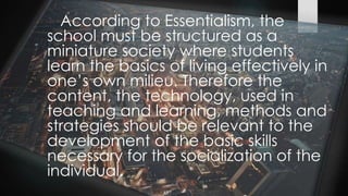 According to Essentialism, the
school must be structured as a
miniature society where students
learn the basics of living effectively in
one’s own milieu. Therefore the
content, the technology, used in
teaching and learning, methods and
strategies should be relevant to the
development of the basic skills
necessary for the socialization of the
individual.
 