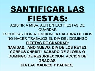 SANTIFICAR LAS FIESTAS : ASISTIR A MISA, AUN EN LAS FIESTAS DE GUARDAR ESCUCHAR CON ATENCION LA PALABRA DE DIOS NO HACER TRABAJOS EL DIA DEL DOMINGO FIESTAS DE GUARDAR : NAVIDAD,  ANO NUEVO, DIA DE LOS REYES, CORPUS CHRISTI, SABADO DE GLORIA O DOMINGO DE RESURRECCION, ACCIÓN DE GRACIAS, DIA LAS MADRES Y PADRES,  