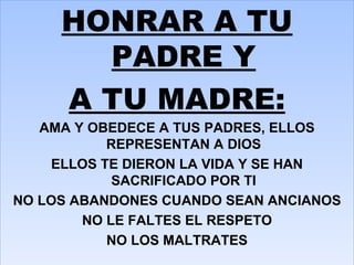 HONRAR A TU PADRE Y A TU MADRE: AMA Y OBEDECE A TUS PADRES, ELLOS REPRESENTAN A DIOS ELLOS TE DIERON LA VIDA Y SE HAN SACRIFICADO POR TI NO LOS ABANDONES CUANDO SEAN ANCIANOS NO LE FALTES EL RESPETO NO LOS MALTRATES 