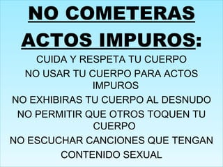 NO COMETERAS ACTOS IMPUROS : CUIDA Y RESPETA TU CUERPO NO USAR TU CUERPO PARA ACTOS IMPUROS NO EXHIBIRAS TU CUERPO AL DESNUDO NO PERMITIR QUE OTROS TOQUEN TU CUERPO  NO ESCUCHAR CANCIONES QUE TENGAN CONTENIDO SEXUAL 
