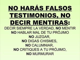 NO HARÁS FALSOS TESTIMONIOS, NO DECIR MENTIRAS : DECIR SIEMPRE LA VERDAD,  NO  MENTIR NO  HABLAR MAL DE TU PRÓJIMO NO  JUZGAR,  NO  DIGAS CHISMES,  NO  CALUMNIAR,  NO  CRITIQUES A TU PRÓJIMO, NO  MURMURAR 