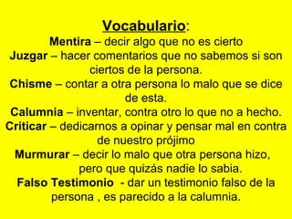 Vocabulario : Mentira  – decir algo que no es cierto Juzgar  – hacer comentarios que no sabemos si son ciertos de la persona. Chisme  – contar a otra persona lo malo que se dice de esta. Calumnia  – inventar, contra otro lo que no a hecho. Criticar  – dedicarnos a opinar y pensar mal en contra de nuestro prójimo Murmurar  – decir lo malo que otra persona hizo,  pero que quizás nadie lo sabia. Falso Testimonio  - dar un testimonio falso de la persona , es parecido a la calumnia. 