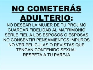 NO COMETERÁS ADULTERIO : NO DESEAR LA MUJER DE TU PROJIMO GUARDAR FIDELIDAD AL MATRIMONIO SERLE FIEL A LOS ESPOSOS O ESPOSAS NO CONSENTIR PENSAMIENTOS IMPUROS NO VER PELICULAS O REVISTAS QUE TENGAN CONTENIDO SEXUAL RESPETA A TU PAREJA 