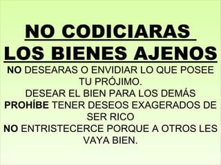 NO CODICIARAS  LOS BIENES AJENOS NO  DESEARAS O ENVIDIAR LO QUE POSEE TU PRÓJIMO. DESEAR EL BIEN PARA LOS DEMÁS PROHÍBE  TENER DESEOS EXAGERADOS DE SER RICO NO  ENTRISTECERCE PORQUE A OTROS LES VAYA BIEN. 