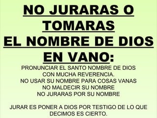 NO JURARAS O TOMARAS EL NOMBRE DE DIOS EN VANO : PRONUNCIAR EL SANTO NOMBRE DE DIOS CON MUCHA REVERENCIA. NO USAR SU NOMBRE PARA COSAS VANAS NO MALDECIR SU NOMBRE NO JURARAS POR SU NOMBRE JURAR ES PONER A DIOS POR TESTIGO DE LO QUE DECIMOS ES CIERTO. 