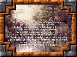 8. - Trabajarás con tus manos y con tu mente.  El trabajo es la terapia infalible.  Cualquier actitud laboral, intelectual, artística.  Haz algo, lo que sea y lo que puedas.  Una ocupación artesanal, un rato de lectura,  un trozo amable de TV, la música.  La bendición del trabajo es medicina para todos los males  y si ya estás jubilado, ocúpate en actividades de servicio,  los hospitales, asilos, iglesias, etc.  siempre necesitan manos que ayuden. 