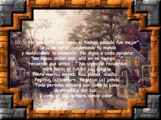 10. - No pensarás que "todo el tiempo pasado fue mejor".  Deja de estar condenando tu mundo  y maldiciendo tu momento. No digas a cada palabra:  "las cosas andan mal, allá en mi tiempo...",  "recuerdo que antes..." No vivas de recuerdos,  mira hacia el futuro con alegría.  Ponte nuevas metas, haz planes, sueña...!  Positivo (a) siempre, negativo (a) jamás.  Toda persona debiera ser como la Luna:  destinada a dar luz...  y como el Sol siempre dando calor... 