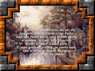 1.- Cuidarás tu presentación día con día.  Arréglate como si fueras a una fiesta.  ¡Qué más fiesta que la vida! El baño diario,  el peinado, la ropa, todo atractivo,  oliendo a limpio, a buen gusto.  El buen gusto es gratuito, no cuesta nada.  Que al verte se alegren tu espejo  y los ojos de los demás. 