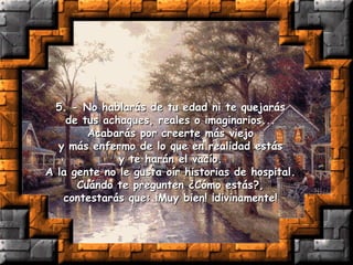 5. - No hablarás de tu edad ni te quejarás  de tus achaques, reales o imaginarios...  Acabarás por creerte más viejo  y más enfermo de lo que en realidad estás  y te harán el vacío.  A la gente no le gusta oír historias de hospital.  Cuándo te pregunten ¿Cómo estás?,  contestarás que: ¡Muy bien! ¡divinamente!  
