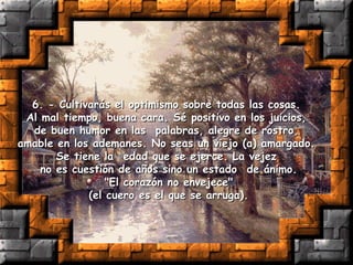 6. - Cultivarás el optimismo sobre todas las cosas.  Al mal tiempo, buena cara. Sé positivo en los juicios,  de buen humor en las  palabras, alegre de rostro,  amable en los ademanes. No seas un viejo (a) amargado.  Se tiene la  edad que se ejerce. La vejez  no es cuestión de años sino un estado  de ánimo. "El corazón no envejece"  (el cuero es el que se arruga). 