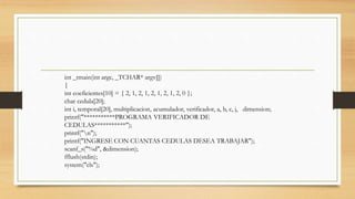 int _tmain(int argc, _TCHAR* argv[])
{
int coeficientes[10] = { 2, 1, 2, 1, 2, 1, 2, 1, 2, 0 };
char cedula[20];
int i, temporal[20], multiplicacion, acumulador, verificador, a, b, c, j, dimension;
printf("***********PROGRAMA VERIFICADOR DE
CEDULAS***********");
printf("n");
printf("INGRESE CON CUANTAS CEDULAS DESEA TRABAJAR");
scanf_s("%d", &dimension);
fflush(stdin);
system("cls");
 
