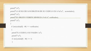 printf("n");
printf("LA SUMA DE LOS DIGITOS DE SU CEDULA ES:t%dn", acumulador);
printf("n");
printf("EL DIGITO VERIFICADOR ES:t%dn", verificador);
printf("n");
}
if (int(cedula[9] - 48) == verificador)
{
printf("LA CEDULA ES VALIDA n");
printf("n");
if (int(cedula[0] - 48) == 1)
{
 