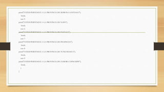 printf("USTED PERTENECE A LA PROVINCIA DE MORONA SANTIAGO");
break;
case 5:
printf("USTED PERTENECE A LA PROVINCIA DE NAPO");
break;
case 6:
printf("USTED PERTENECE A LA PROVINCIA DE PASTAZA");
break;
case 7:
printf("USTED PERTENECE A LA PROVINCIA DE PICHINCHA");
break;
case 8:
printf("USTED PERTENECE A LA PROVINCIA DE TUNGURAHUA");
break;
case 9:
printf("USTED PERTENECE A LA PROVINCIA DE ZAMORA CHINCHIPE");
break;
}
}
 