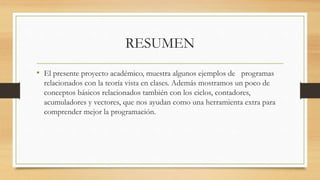 RESUMEN
• El presente proyecto académico, muestra algunos ejemplos de programas
relacionados con la teoría vista en clases. Además mostramos un poco de
conceptos básicos relacionados también con los ciclos, contadores,
acumuladores y vectores, que nos ayudan como una herramienta extra para
comprender mejor la programación.
 