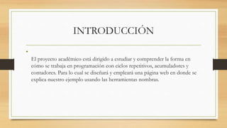INTRODUCCIÓN
•
El proyecto académico está dirigido a estudiar y comprender la forma en
cómo se trabaja en programación con ciclos repetitivos, acumuladores y
contadores. Para lo cual se diseñará y empleará una página web en donde se
explica nuestro ejemplo usando las herramientas nombras.
 