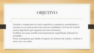 OBJETIVO
•
Estudiar y comprender los ciclos repetitivos, contadores, acumuladores y
vectores, su uso para poder tener mayores facilidades a la hora de resolver
ciertos algoritmos que requieren de estas estructuras.
Codificar una tarea sencilla convenientemente especificada utilizando lo
estudiado.
Crear un programa que facilite el registro de números de cedula y verificar si
estos son o no reales.
 