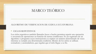 MARCO TEÓRICO
ALGORITMO DE VERIFICACION DE CEDULA ECUATORIANA
• CICLOS REPETITIVOS
Los ciclos repetitivos también llamados lazos o bucles permiten repetir una operación
o secuencia de operaciones en función de ciertas condiciones. Es un segmento de un
algoritmo o programa cuyas instrucciones se repiten un número determinado de veces
mientras se cumpla una determinada condición. Dentro de los ciclos se utilizan
contadores y acumuladores, que regulan que el ciclo llegue a su fin.
 