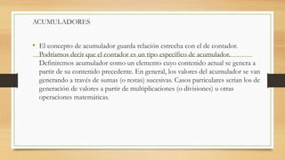ACUMULADORES
• El concepto de acumulador guarda relación estrecha con el de contador.
Podríamos decir que el contador es un tipo específico de acumulador.
Definiremos acumulador como un elemento cuyo contenido actual se genera a
partir de su contenido precedente. En general, los valores del acumulador se van
generando a través de sumas (o restas) sucesivas. Casos particulares serían los de
generación de valores a partir de multiplicaciones (o divisiones) u otras
operaciones matemáticas.
 