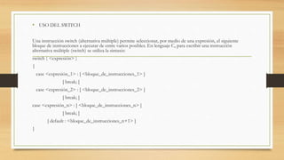 • USO DEL SWITCH
Una instrucción switch (alternativa múltiple) permite seleccionar, por medio de una expresión, el siguiente
bloque de instrucciones a ejecutar de entre varios posibles. En lenguaje C, para escribir una instrucción
alternativa múltiple (switch) se utiliza la sintaxis:
switch ( <expresión> )
{
case <expresión_1> : [ <bloque_de_instrucciones_1> ]
[ break; ]
case <expresión_2> : [ <bloque_de_instrucciones_2> ]
[ break; ]
case <expresión_n> : [ <bloque_de_instrucciones_n> ]
[ break; ]
[ default : <bloque_de_instrucciones_n+1> ]
}
 