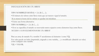 INICIALIZACIÓN DE UN ARRAY
TIPO NOMBRE[TAMAÑO] = {A, B, C,…};
• El número de valores entre llaves tiene que ser menor o igual al tamaño.
-Si es menor el resto de los valores se quedan sin inicializar.
• Existe una forma alternativa:
TIPO NOMBRE[ ] = {A, B, C,…};
• Si no se especifica el tamaño se reservarán tantos espacios como elementos haya entre llaves.
ACCESO A LOS ELEMENTOS DE UN ARRAY
Para un array de tamaño N y nombre V accederemos al elemento i como V[i].
Ese valor puede ser leído (imprimido, asignado a otra variable,…) o modificado (dándole un valor)
como cualquier otra variable.
V[I] = VALOR;
 