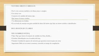 VECTORES ARRAYS O ARREGLOS
• En C a los vectores también se les llama arrays o arreglos.
• Los arrays son:
-Conjuntos de variables del mismo tipo.
-Que tienen el mismo nombre.
-Y se diferencian en el índice.
• Es un modo de manejar una gran cantidad de datos del mismo tipo bajo un mismo nombre o identificador.
DECLARACIÓN DE UN ARRAY
TIPO NOMBRE[TAMAÑO];
• Tipo: Tipo que tienen el conjunto de variables int, float, double,…
• Nombre: Identificador con el nombre del array
• Tamaño: Cantidad de espacios de memoria que queremos reservar para este array
-Importante: Debe ser un entero constante, conocido en tiempo de compilación.
 