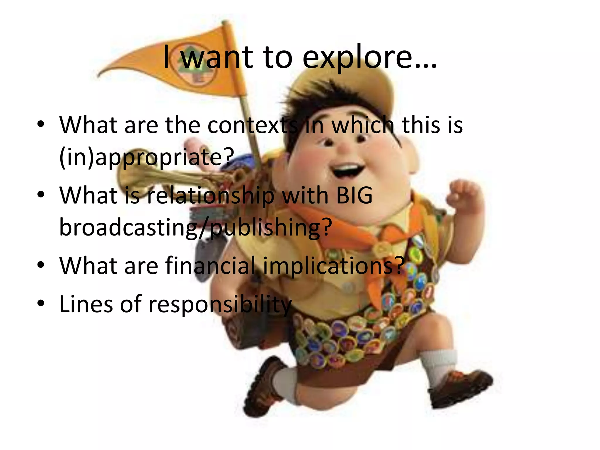 I want to explore…What are the contexts in which this is (in)appropriate?What is relationship with BIG broadcasting/publishing?What are financial implications?Lines of responsibility