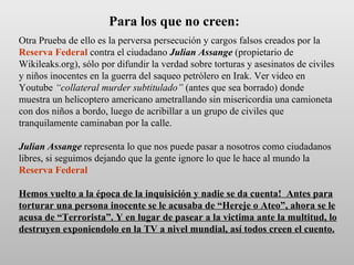 Otra Prueba de ello es la perversa persecución y cargos falsos creados por la   Reserva Federal  contra el ciudadano  Julian Assange  (propietario de Wikileaks.org), sólo por difundir la verdad sobre torturas y asesinatos de civiles y niños inocentes en la guerra del saqueo petrólero en Irak. Ver video en Youtube  “collateral murder subtitulado”  (antes que sea borrado) donde  muestra un helicoptero americano ametrallando sin misericordia una camioneta con dos niños a bordo, luego de acribillar a un grupo de civiles que tranquilamente caminaban por la calle. Julian Assange  representa lo que nos puede pasar a nosotros como ciudadanos libres, si seguimos dejando que la gente ignore lo que le hace al mundo la  Reserva Federal   Hemos vuelto a la época de la inquisición y nadie se da cuenta!  Antes para torturar una persona inocente se le acusaba de “Hereje o Ateo”, ahora se le acusa de “Terrorista”. Y en lugar de pasear a la victima ante la multitud, lo destruyen exponiendolo en la TV a nivel mundial, así todos creen el cuento. Para los que no creen: 