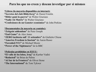 Para los que no creen y desean investigar por si mismos *Libros (la mayoria disponibles en internet): “ Secretos del club Bilderberg”  de Daniel Estulin “ Hitler ganó la guerra”  de Walter Graziano “ Nadie vió Matrix”  de Walter Graziano “ Confesiones de un Ganster económico”  de John Perkins *Documentales (la mayoria en youtube): “ Zeitgeist addendum”  de Peter Joseph “ End Game”  de Alex Jones “ ZERO inchiesta sull´ 11 settembre”  de Giulietto Chiesa  “ America Freedom to fascism”  de Aaron Russo “ Farenheit 9/11”  de Michael Moore “ Power of the Nightmares”  de la BBC *Películas prohibidas en EEUU: “ El valle de los lobos, Iraq”  de Kurtlar Vadisi “ Redacted”  de Brian de Palma “ Al Sur de la Frontera”  de Oliver Stone “ The International”  de Tom Tykwer 