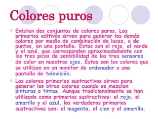 Colores puros Existen dos conjuntos de colores puros. Los primarios aditivos sirven para generar los demás colores por medio de combinación de luces, o de puntos, en una pantalla. Éstos son el rojo, el verde y el azul, que corresponden aproximadamente con los tres picos de sensibilidad de los tres  sensores  de color en nuestros  ojos . Éstos son los colores que se utilizan en un monitor de  ordenador  o una pantalla de  televisión . Los colores primarios sustractivos sirven para generar los otros colores cuando se mezclan  pinturas  o  tintas . Aunque tradicionalmente se han utilizado como primarios sustractivos: el  rojo , el  amarillo  y el  azul , los verdaderos primarios sustractivos son: el  magenta , el  cian  y el  amarillo .  