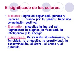 El significado de los colores:   El blanco  :  significa seguridad, pureza y limpieza. El blanco por lo general tiene una connotación positiva . El amarillo :  simboliza la luz del sol. Representa la alegría, la felicidad, la inteligencia y la energía. El naranja  :  Representa el entusiasmo, la felicidad, la atracción, la creatividad, la determinación, el éxito, el ánimo y el estímulo. 