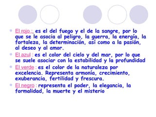 El rojo :   es el del fuego y el de la sangre, por lo que se le asocia al peligro, la guerra, la energía, la fortaleza, la determinación, así como a la pasión, al deseo y al amor. El azul  :   es el color del cielo y del mar, por lo que se suele asociar con la estabilidad y la profundidad   El verde  :   es el color de la naturaleza por excelencia. Representa armonía, crecimiento, exuberancia, fertilidad y frescura. El negro  :   representa el poder, la elegancia, la formalidad, la muerte y el misterio   