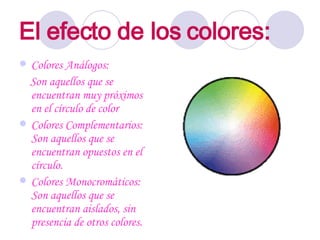 El efecto de los colores:   Colores Análogos:  Son aquellos que se encuentran muy próximos en el círculo de color  Colores Complementarios: Son aquellos que se encuentran opuestos en el círculo. Colores Monocromáticos: Son aquellos que se encuentran aislados, sin presencia de otros colores.  