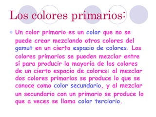 Los colores primarios: Un color primario es un  color  que no se puede crear mezclando otros colores del  gamut  en un cierto  espacio de colores . Los colores primarios se pueden mezclar entre sí para producir la mayoría de los colores de un cierto espacio de colores: al mezclar dos colores primarios se produce lo que se conoce como  color secundario , y al mezclar un secundario con un primario se produce lo que a veces se llama  color terciario .  