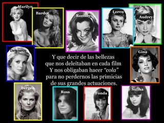 Marilyn
             Bardot                           Loren
                              Rommy                      Audrey




Denneve                                                 Gina
                   Y que decir de las bellezas
                 que nos deleitaban en cada film
                  Y nos obligaban hacer “cola”
                 para no perdernos las primicias
                   de sus grandes actuaciones.
    Bergen                                            Sulma
                       Ross           Fonda
 