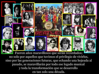 “Loco”
       Fueron años maravillosos que serán recordados;
   no solo por aquellos que tuvimos el privilegio de vivirlos,
sino por las generaciones futuras, que echando una hojeada al
     pasado, se maravillarán por todo ese legado musical
          y toda la transformación que se desarrollo
                     en tan solo una década.
 