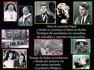 Años de sucesión Papal
     y donde se construye el Muro de Berlín.
     Tiempos de asesinatos no resueltos,
     de suicidios y muertes inesperadas.




Tiempo de bodas escandalosas
   y donde por primera vez
     una mujer enciende
     el pebetero Olímpico.
 