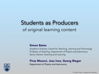 Students as Producers
of original learning content
Simon Bates
Academic Director, Centre for Teaching, Learning and Technology
Professor of Teaching, Department of Physics and Astronomy
Senior Advisor Teaching and Learning
!
Firas Moosvi, Joss Ives, Georg Rieger
Department of Physics and Astronomy
!
!
FL Open House - Students as Producers
 