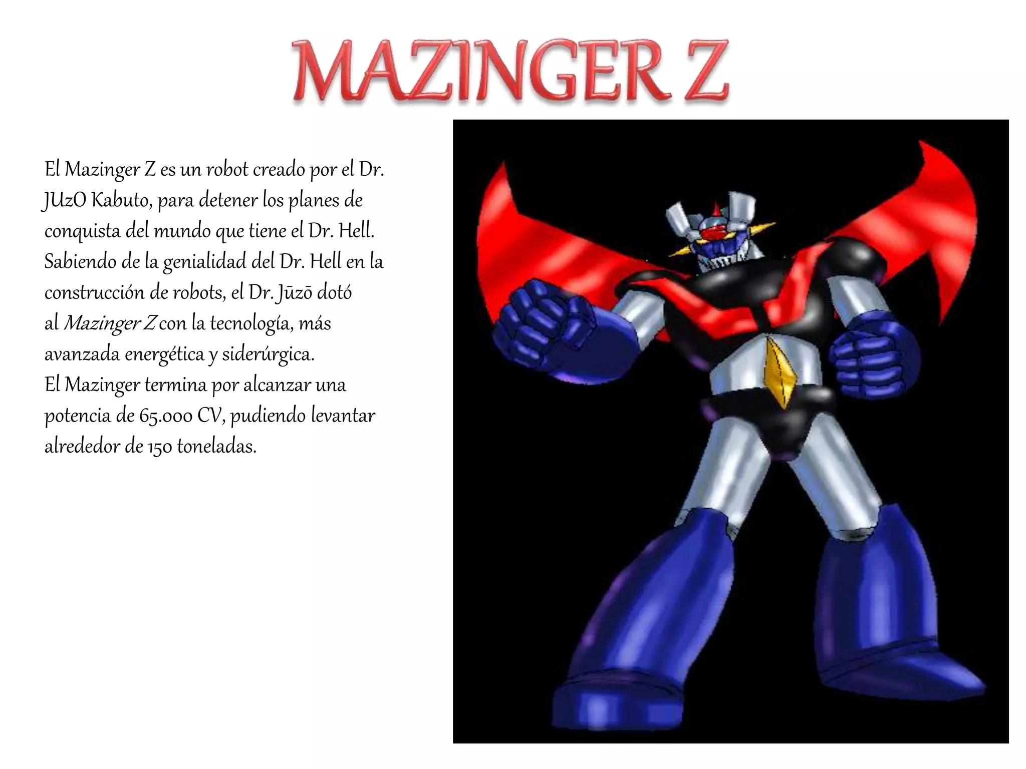 El Mazinger Z es un robot creado por el Dr.
JUzO Kabuto, para detener los planes de
conquista del mundo que tiene el Dr. Hell.
Sabiendo de la genialidad del Dr. Hell en la
construcción de robots, el Dr. Jūzō dotó
al Mazinger Z con la tecnología, más
avanzada energética y siderúrgica.
El Mazinger termina por alcanzar una
potencia de 65.000 CV, pudiendo levantar
alrededor de 150 toneladas.
 
