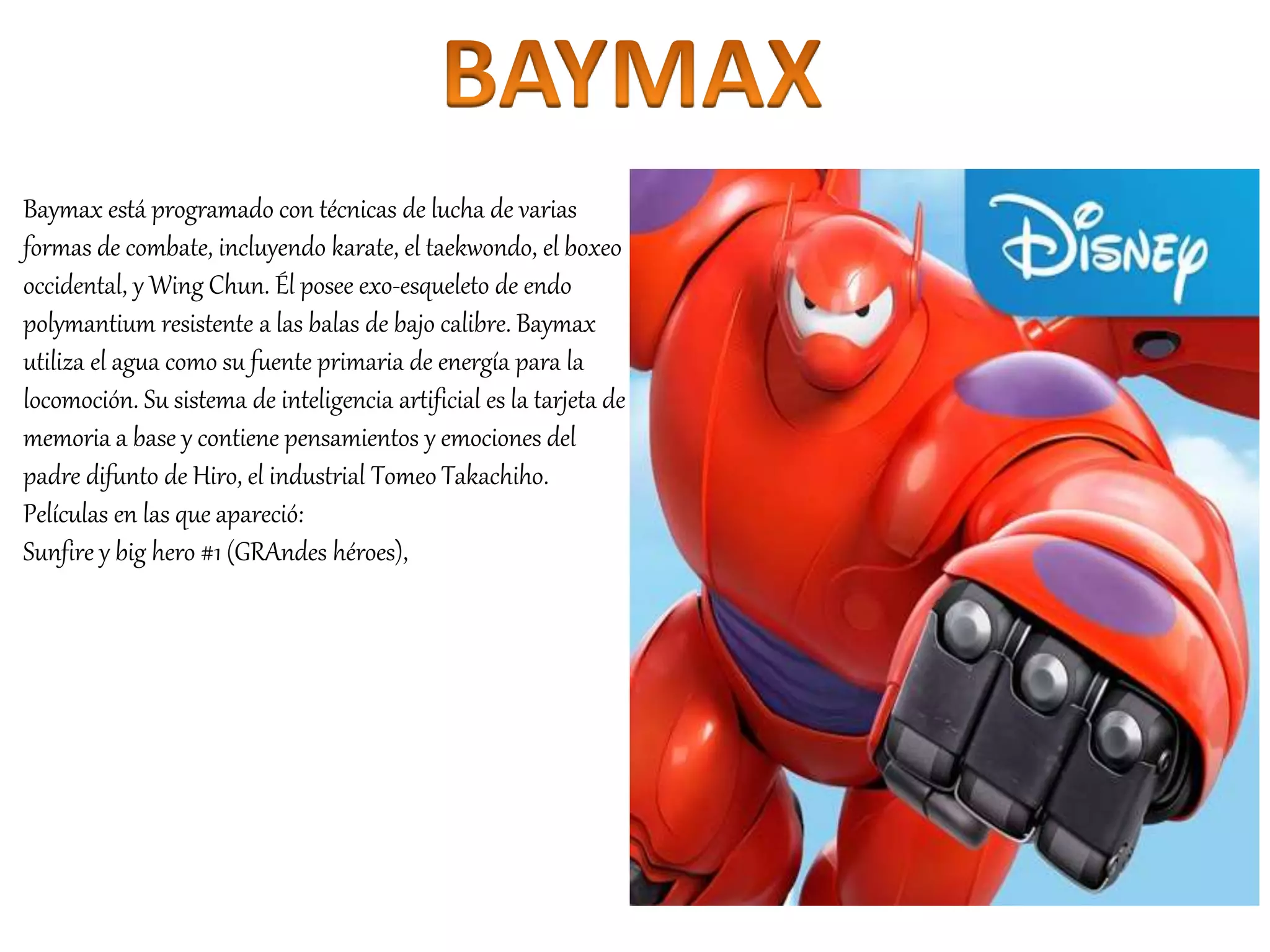 Baymax está programado con técnicas de lucha de varias
formas de combate, incluyendo karate, el taekwondo, el boxeo
occidental, y Wing Chun. Él posee exo-esqueleto de endo
polymantium resistente a las balas de bajo calibre. Baymax
utiliza el agua como su fuente primaria de energía para la
locomoción. Su sistema de inteligencia artificial es la tarjeta de
memoria a base y contiene pensamientos y emociones del
padre difunto de Hiro, el industrial Tomeo Takachiho.
Películas en las que apareció:
Sunfire y big hero #1 (GRAndes héroes),
 