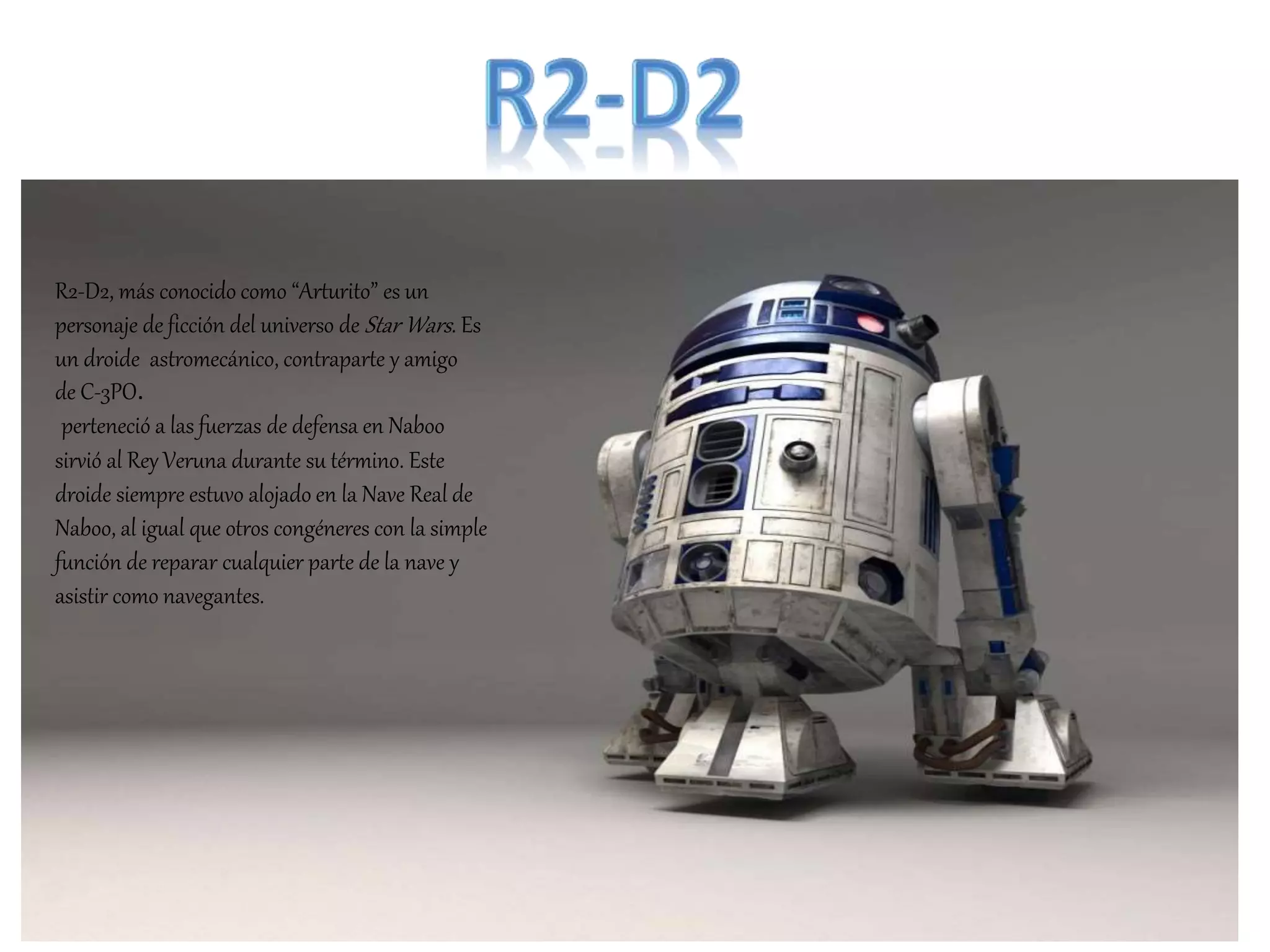 R2-D2, más conocido como “Arturito” es un
personaje de ficción del universo de Star Wars. Es
un droide astromecánico, contraparte y amigo
de C-3PO.
perteneció a las fuerzas de defensa en Naboo
sirvió al Rey Veruna durante su término. Este
droide siempre estuvo alojado en la Nave Real de
Naboo, al igual que otros congéneres con la simple
función de reparar cualquier parte de la nave y
asistir como navegantes.
 