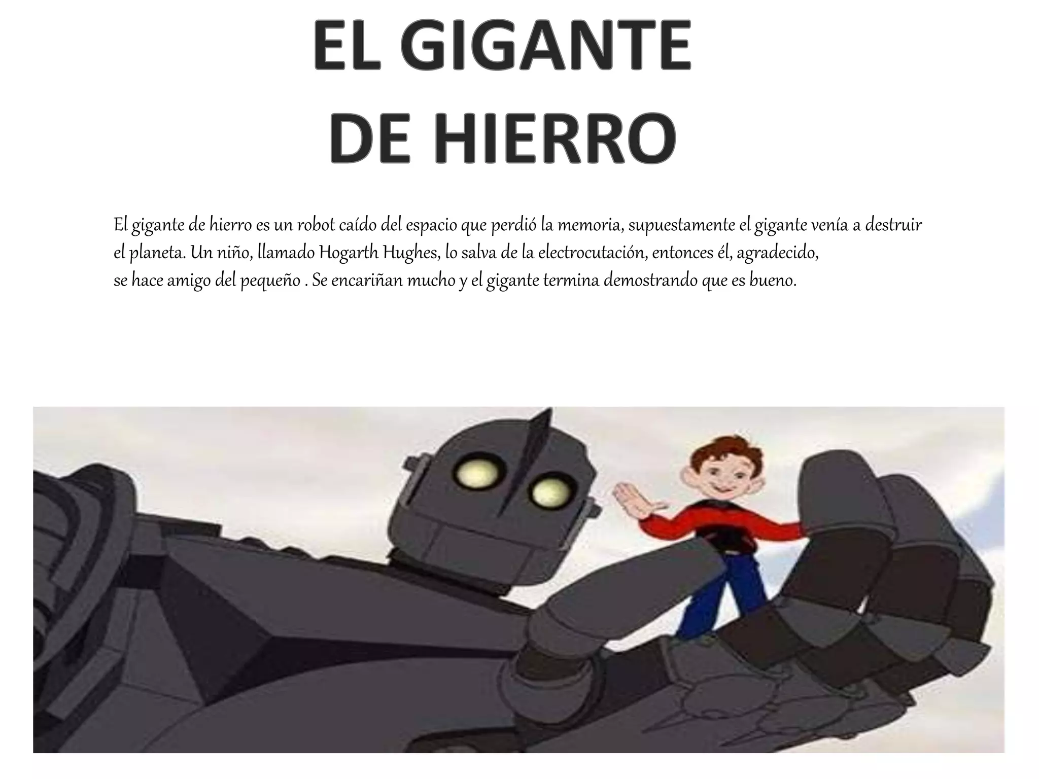 El gigante de hierro es un robot caído del espacio que perdió la memoria, supuestamente el gigante venía a destruir
el planeta. Un niño, llamado Hogarth Hughes, lo salva de la electrocutación, entonces él, agradecido,
se hace amigo del pequeño . Se encariñan mucho y el gigante termina demostrando que es bueno.
 