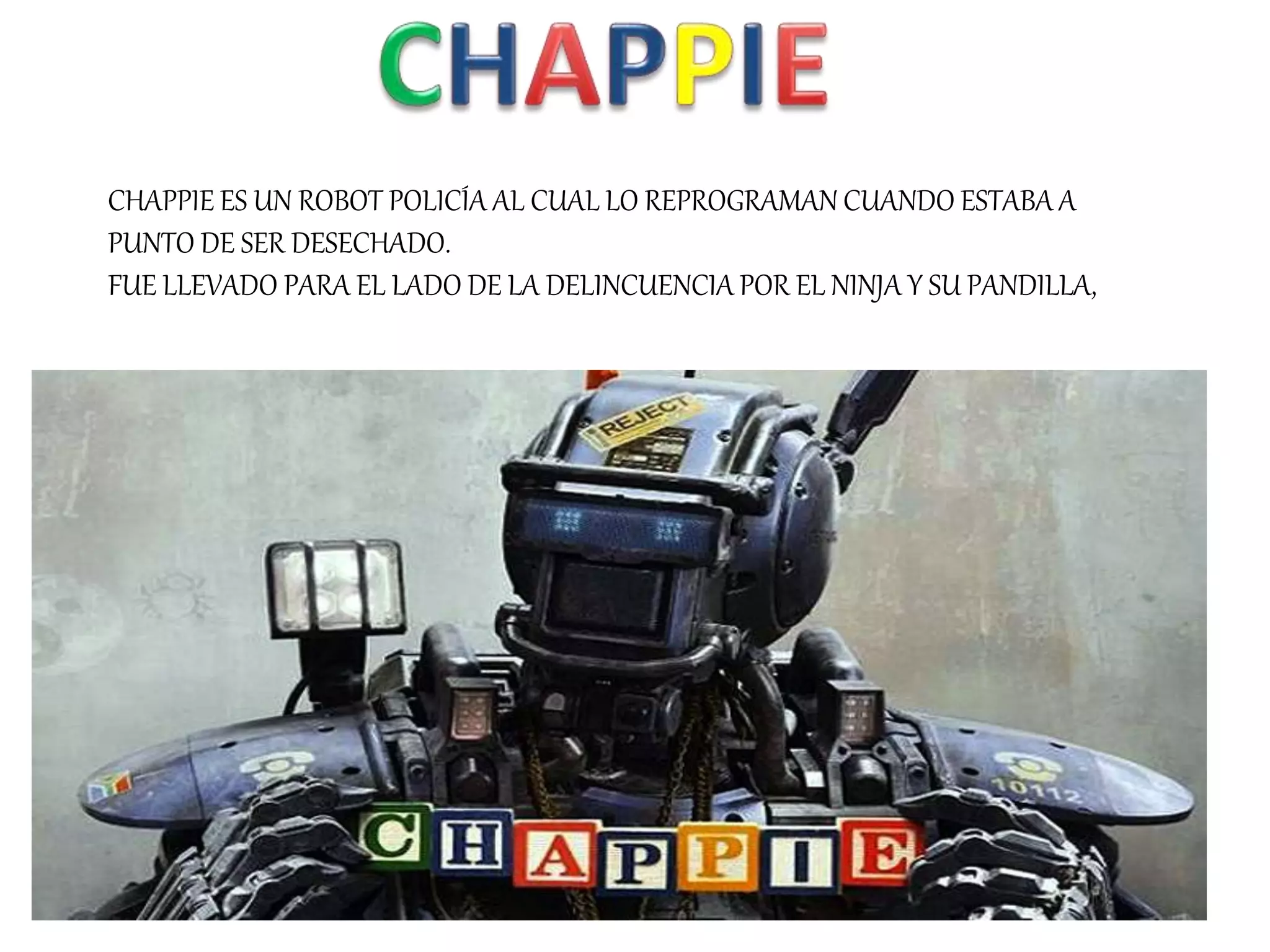 CHAPPIE ES UN ROBOT POLICÍA AL CUAL LO REPROGRAMAN CUANDO ESTABA A
PUNTO DE SER DESECHADO.
FUE LLEVADO PARA EL LADO DE LA DELINCUENCIA POR EL NINJA Y SU PANDILLA,
 