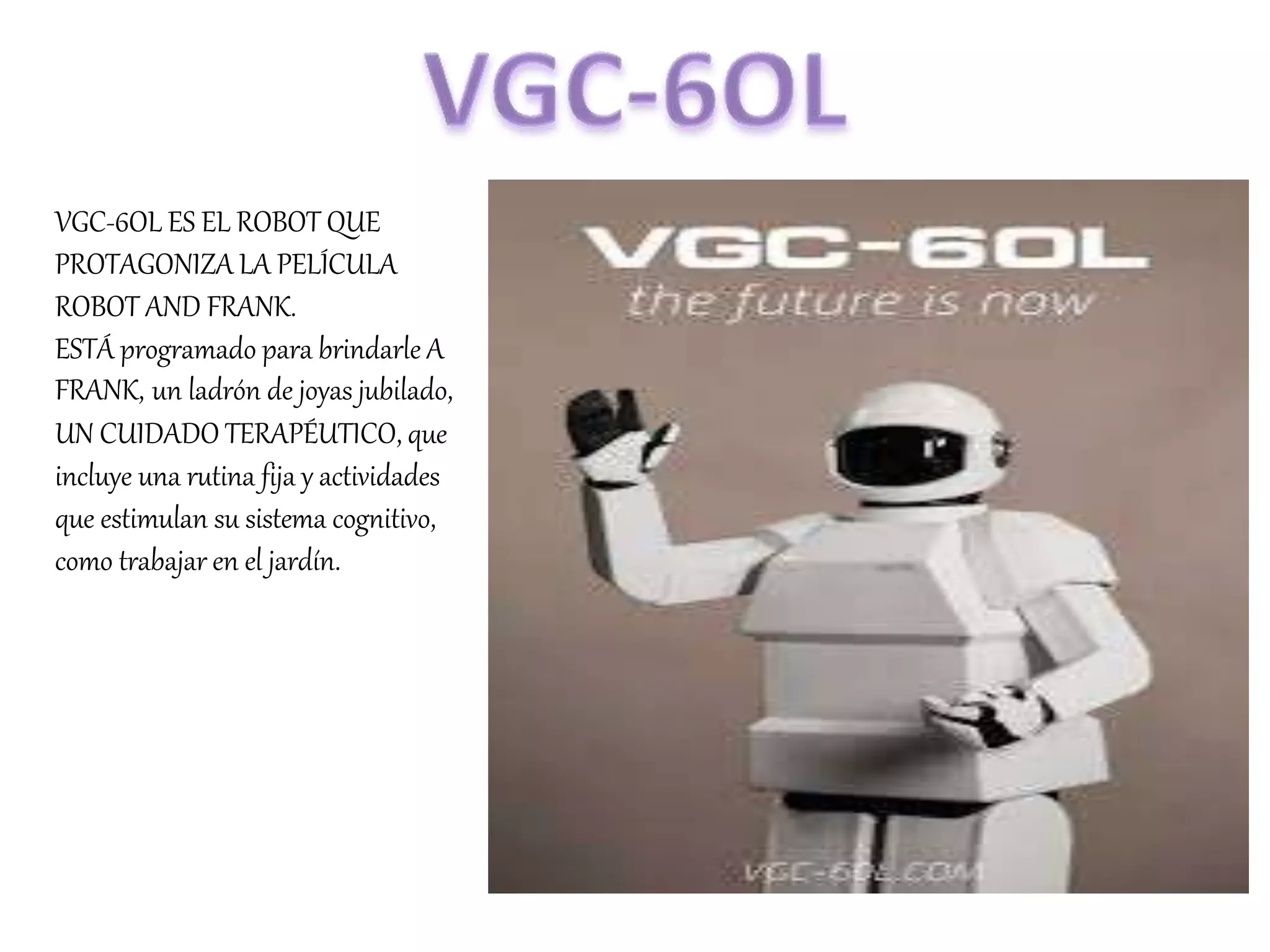 VGC-6OL ES EL ROBOT QUE
PROTAGONIZA LA PELÍCULA
ROBOT AND FRANK.
ESTÁ programado para brindarle A
FRANK, un ladrón de joyas jubilado,
UN CUIDADO TERAPÉUTICO, que
incluye una rutina fija y actividades
que estimulan su sistema cognitivo,
como trabajar en el jardín.
 